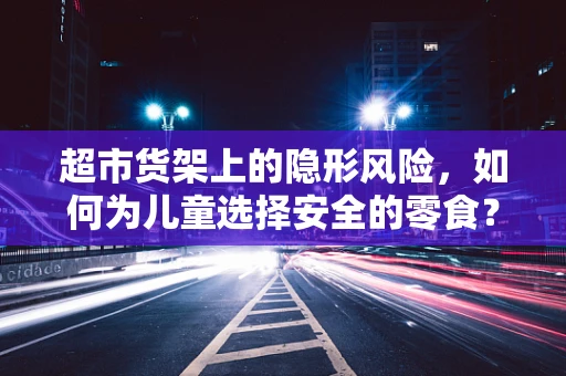 超市货架上的隐形风险，如何为儿童选择安全的零食？