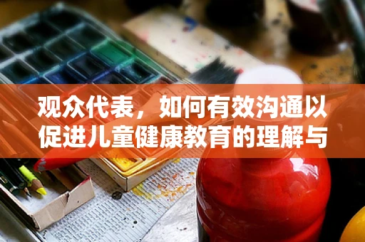 观众代表，如何有效沟通以促进儿童健康教育的理解与接受？