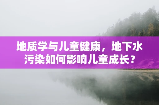 地质学与儿童健康，地下水污染如何影响儿童成长？