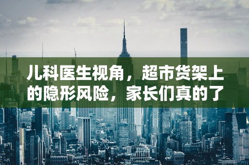 儿科医生视角，超市货架上的隐形风险，家长们真的了解吗？