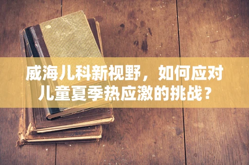 威海儿科新视野，如何应对儿童夏季热应激的挑战？