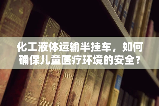 化工液体运输半挂车，如何确保儿童医疗环境的安全？