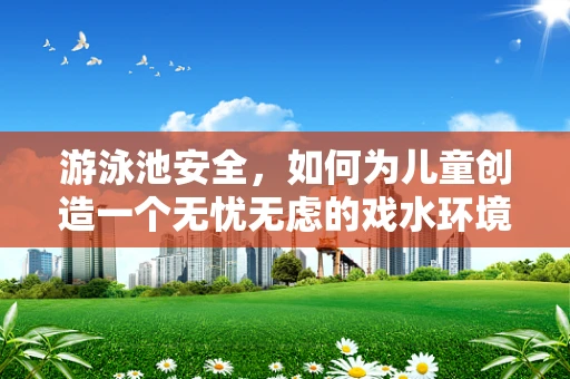 游泳池安全，如何为儿童创造一个无忧无虑的戏水环境？