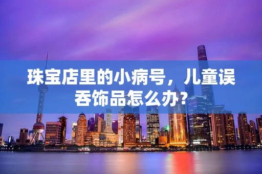 珠宝店里的小病号，儿童误吞饰品怎么办？