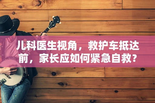 儿科医生视角，救护车抵达前，家长应如何紧急自救？