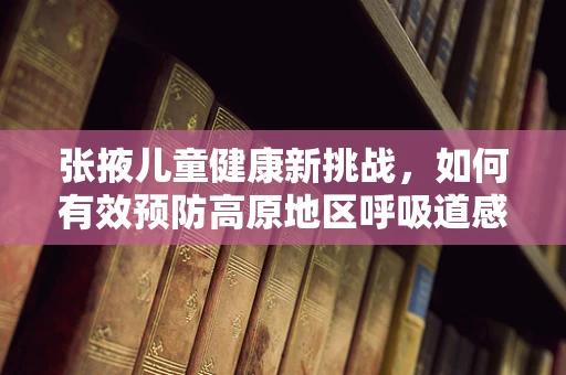 张掖儿童健康新挑战，如何有效预防高原地区呼吸道感染？