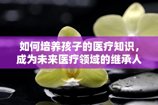 如何培养孩子的医疗知识，成为未来医疗领域的继承人？
