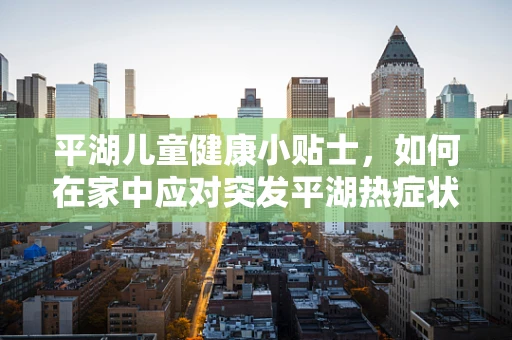 平湖儿童健康小贴士，如何在家中应对突发平湖热症状？