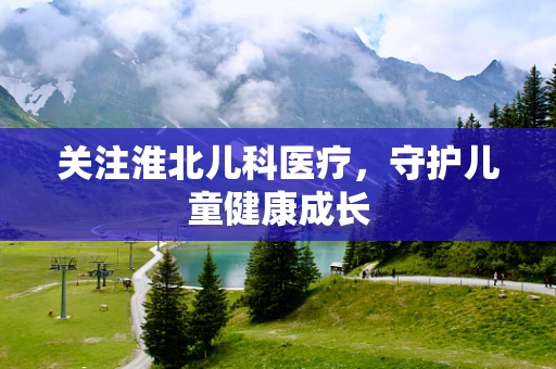 关注淮北儿科医疗，守护儿童健康成长
