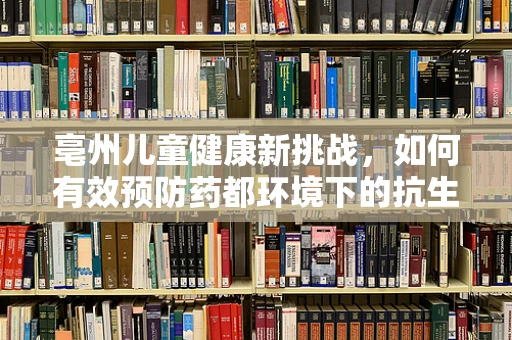 亳州儿童健康新挑战，如何有效预防药都环境下的抗生素滥用？