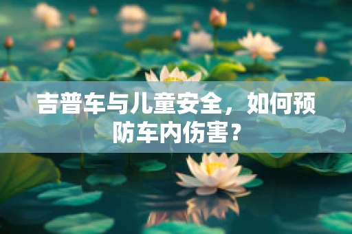 吉普车与儿童安全，如何预防车内伤害？