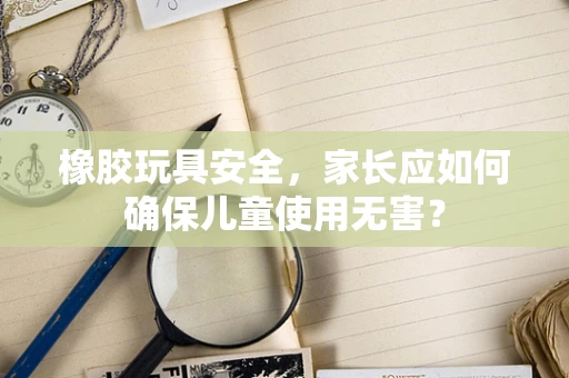 橡胶玩具安全，家长应如何确保儿童使用无害？