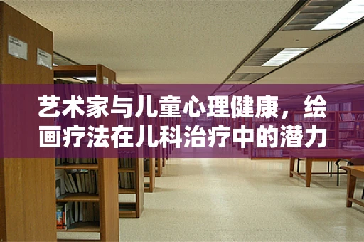 艺术家与儿童心理健康，绘画疗法在儿科治疗中的潜力
