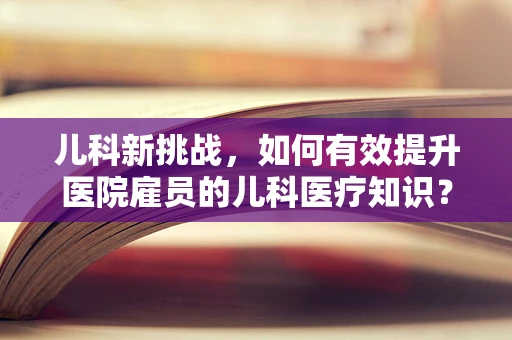 儿科新挑战，如何有效提升医院雇员的儿科医疗知识？