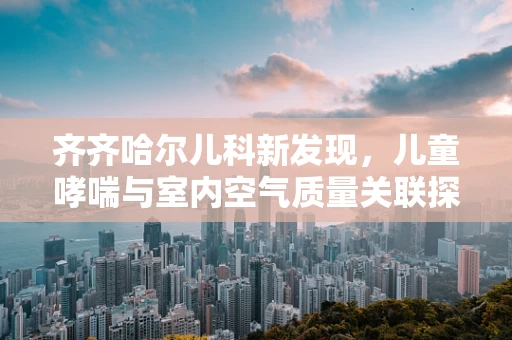 齐齐哈尔儿科新发现，儿童哮喘与室内空气质量关联探析