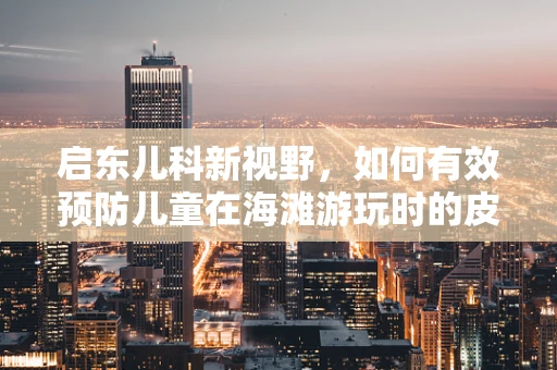 启东儿科新视野，如何有效预防儿童在海滩游玩时的皮肤问题？