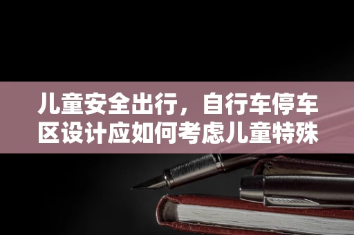 儿童安全出行，自行车停车区设计应如何考虑儿童特殊性？