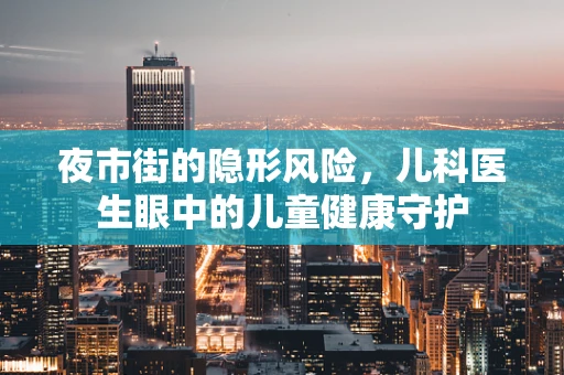 夜市街的隐形风险，儿科医生眼中的儿童健康守护