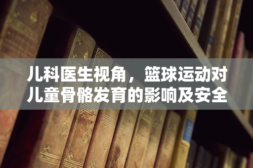 儿科医生视角，篮球运动对儿童骨骼发育的影响及安全指导