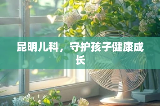 昆明儿科，守护孩子健康成长