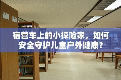 宿营车上的小探险家，如何安全守护儿童户外健康？