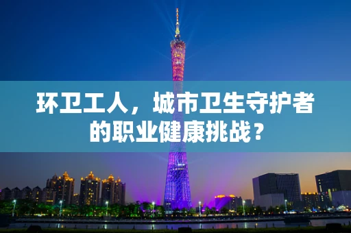 环卫工人，城市卫生守护者的职业健康挑战？