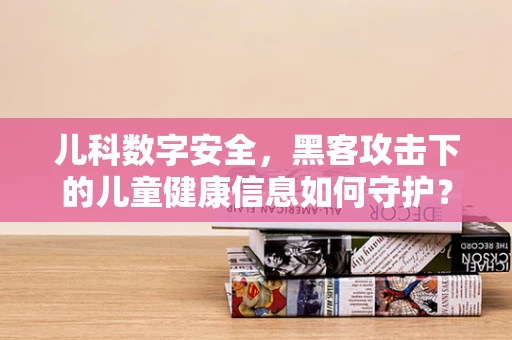 儿科数字安全，黑客攻击下的儿童健康信息如何守护？