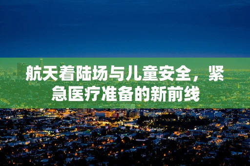 航天着陆场与儿童安全，紧急医疗准备的新前线