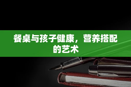餐桌与孩子健康，营养搭配的艺术