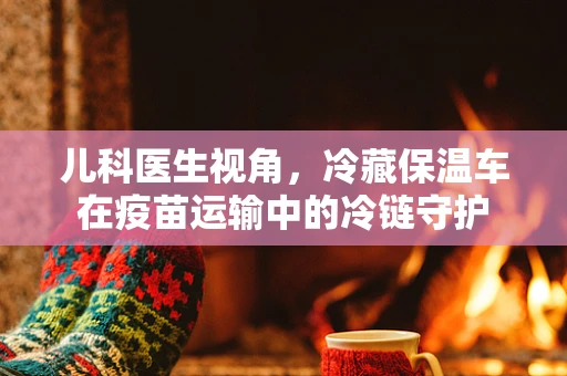 儿科医生视角，冷藏保温车在疫苗运输中的冷链守护