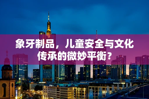 象牙制品，儿童安全与文化传承的微妙平衡？