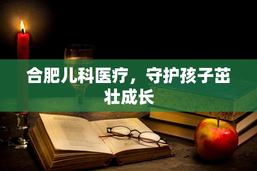 合肥儿科医疗，守护孩子茁壮成长