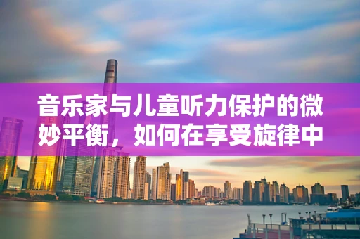 音乐家与儿童听力保护的微妙平衡，如何在享受旋律中守护音乐之耳？