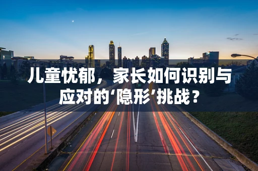 儿童忧郁，家长如何识别与应对的‘隐形’挑战？