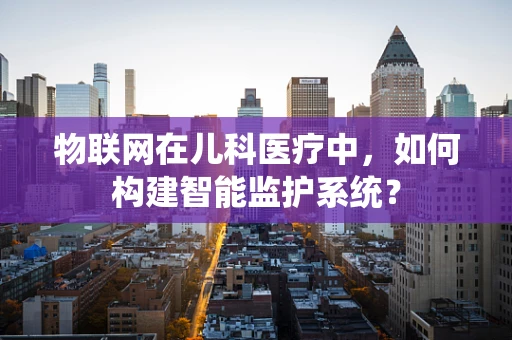 物联网在儿科医疗中，如何构建智能监护系统？