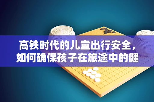 高铁时代的儿童出行安全，如何确保孩子在旅途中的健康？