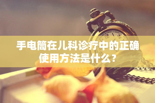 手电筒在儿科诊疗中的正确使用方法是什么？