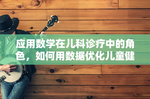 应用数学在儿科诊疗中的角色，如何用数据优化儿童健康管理？