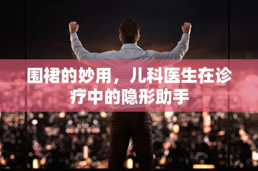 围裙的妙用，儿科医生在诊疗中的隐形助手