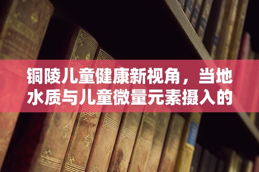 铜陵儿童健康新视角，当地水质与儿童微量元素摄入的关联