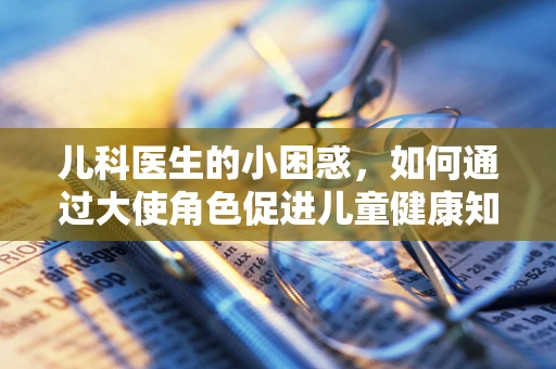 儿科医生的小困惑，如何通过大使角色促进儿童健康知识普及？