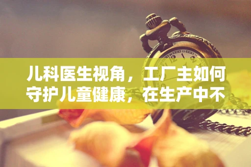 儿科医生视角，工厂主如何守护儿童健康，在生产中不留隐形伤害？