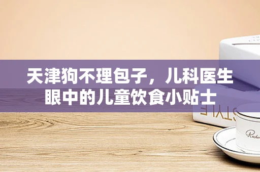 天津狗不理包子，儿科医生眼中的儿童饮食小贴士