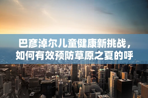 巴彦淖尔儿童健康新挑战，如何有效预防草原之夏的呼吸道疾病？