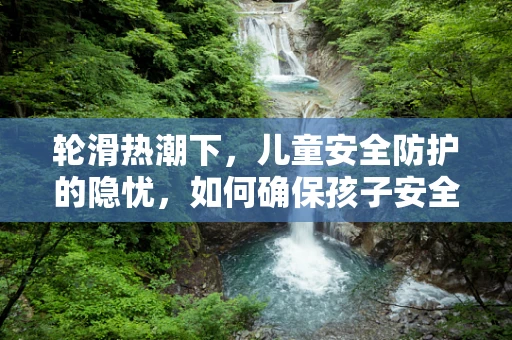 轮滑热潮下，儿童安全防护的隐忧，如何确保孩子安全享受轮滑乐趣？
