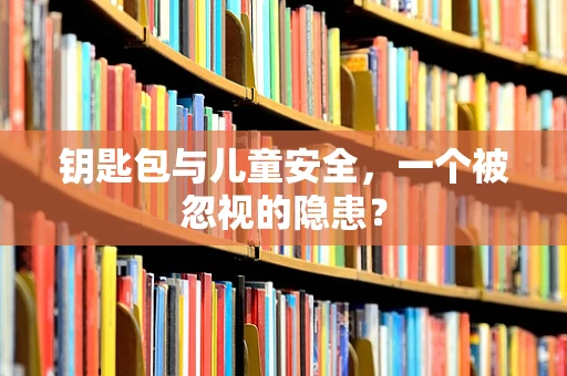 钥匙包与儿童安全，一个被忽视的隐患？