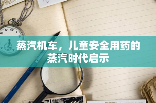 蒸汽机车，儿童安全用药的蒸汽时代启示