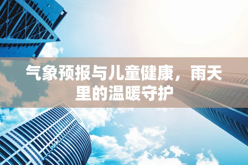 气象预报与儿童健康，雨天里的温暖守护