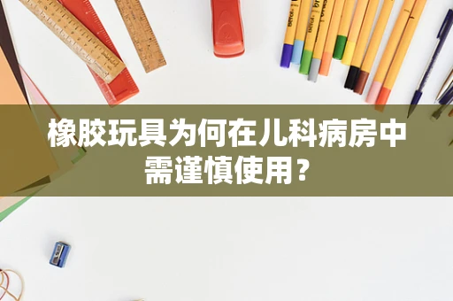 橡胶玩具为何在儿科病房中需谨慎使用？