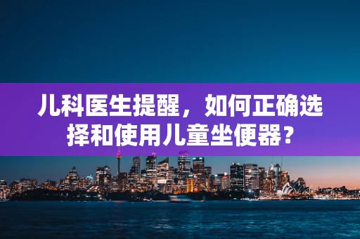 儿科医生提醒，如何正确选择和使用儿童坐便器？